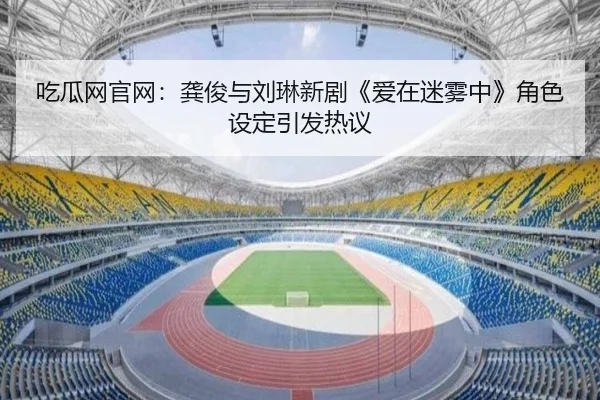 吃瓜网官网：龚俊与刘琳新剧《爱在迷雾中》角色设定引发热议